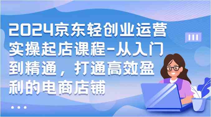 2024京东轻创业运营实操起店课程-从入门到精通，打通高效盈利的电商店铺 - 猎人社区-猎人社区