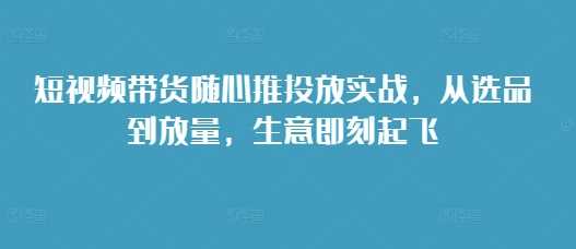 短视频带货随心推投放实战，从选品到放量，生意即刻起飞 - 猎人社区-猎人社区