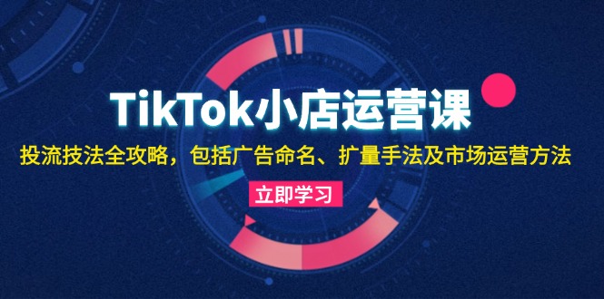 TikTok小店运营课：投流技法全攻略，包括广告命名 扩量手法及市场运营方法 - 猎人社区-猎人社区