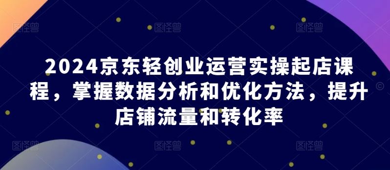 2024京东轻创业运营实操起店课程，掌握数据分析和优化方法，提升店铺流量和转化率-猎人社区