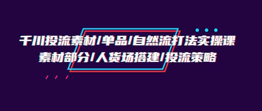 千川投流素材/单品/自然流打法实操培训班，素材部分/人货场搭建/投流策略 - 猎人社区-猎人社区