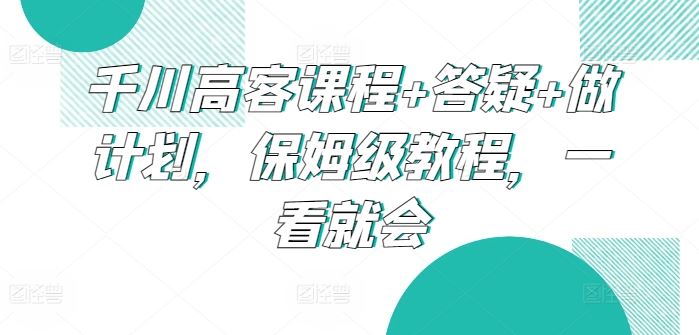千川高客课程+答疑+做计划，保姆级教程，一看就会 - 猎人社区-猎人社区
