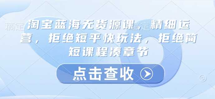 淘宝蓝海无货源课，精细运营，拒绝短平快玩法，拒绝简短课程凑章节 - 猎人社区-猎人社区