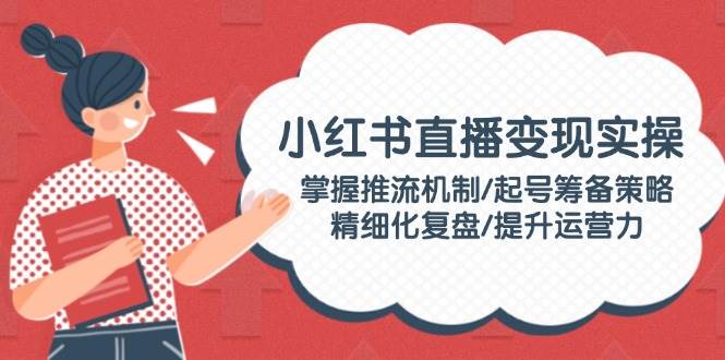小红书直播变现实操：掌握推流机制/起号筹备策略/精细化复盘/提升运营力 - 猎人社区-猎人社区