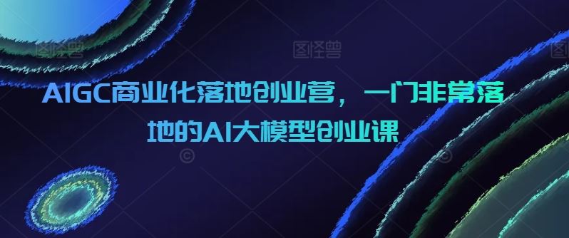 AIGC商业化落地创业营，一门非常落地的AI大模型创业课-猎人社区