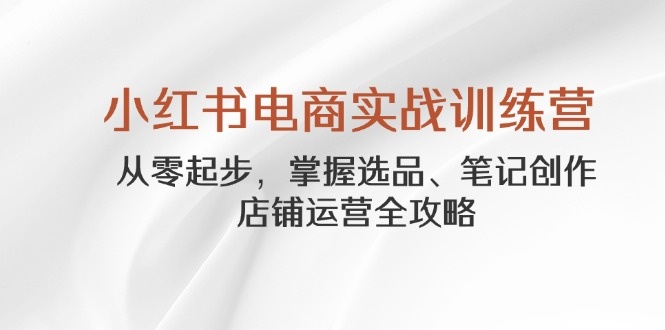 小红书电商实战训练营，从零起步，掌握选品、笔记创作、店铺运营全攻略