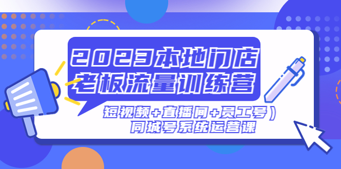 (4991期)2023本地门店老板流量训练营(短视频+直播间+员工号)同城号系统运营课
