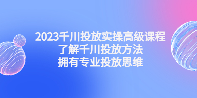 (4667期)2023千川投放实操高级课程:了解千川投放方法,拥有专业投放思维