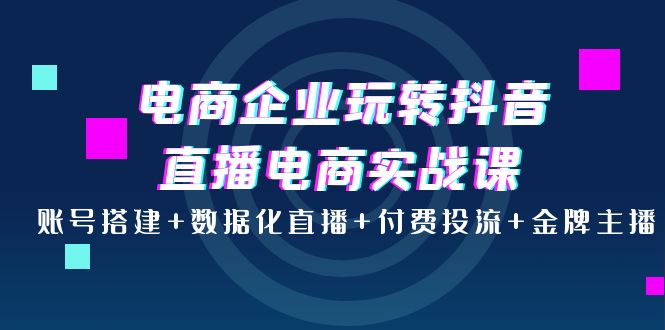 (3784期)电商企业玩转抖音直播电商实战课:账号搭建+数据化直播+付费投流+金牌主播