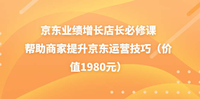 (3489期)京东业绩增长店长必修课:帮助商家提升京东运营技巧(价值1980元)