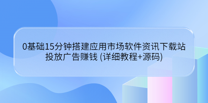 (3484期)0基础15分钟搭建应用市场软件资讯下载站:投放广告赚钱 (详细教程+源码)