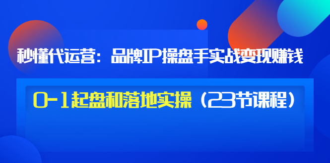 (3138期)秒懂代运营:品牌IP操盘手实战赚钱,0-1起盘和落地实操(23节课程)价值199