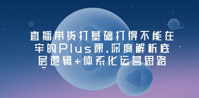 (3122期)直播带货打基础打得不能在牢的Plus课,深度解析底层逻辑+体系化运营思路