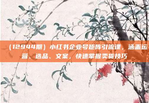 (12944期)小红书企业号矩阵引流课,涵盖运营、选品、文案,快速掌握卖货技巧