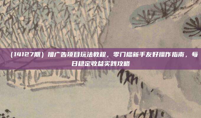 (14127期)撸广告项目玩法教程,零门槛新手友好操作指南,每日稳定收益实践攻略