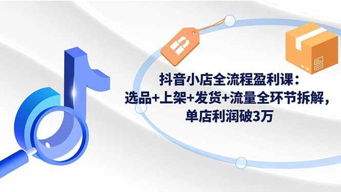 (1155期)抖音小店运营全流程解析:从选品上架到发货引流,系统掌握单店盈利方法