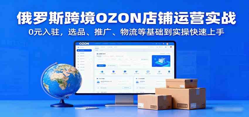(2099期)俄罗斯OZON店铺运营实战指南:从选品推广到物流管理,新手快速掌握核心流程