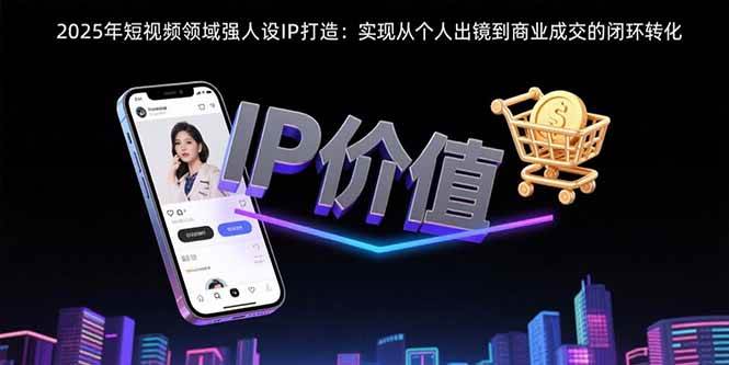 (2813期)2025年短视频人设IP打造指南:从个人出镜到商业成交的闭环转化路径
