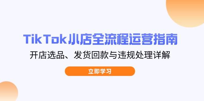 (5033期)TikTok小店运营全流程指南:从开店选品到发货回款,详解违规处理要点