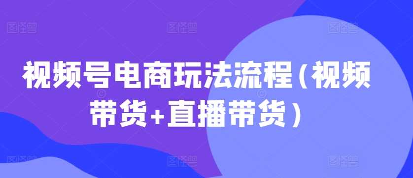 （6525期）视频号电商运营全流程解析：从视频内容创作到直播带货实战指南