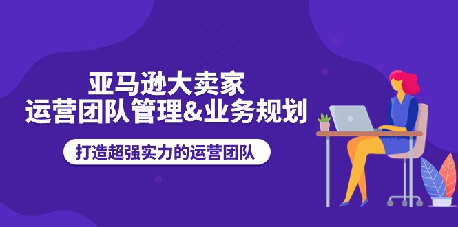 亚马逊卖家运营团队管理指南：高效业务规划与团队实力提升策略