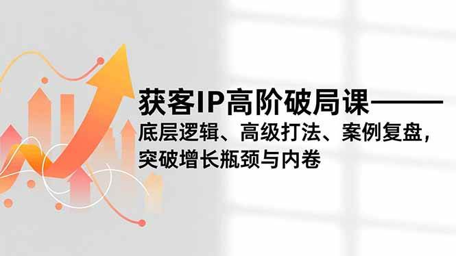 （16804期）获客IP高阶破局课，底层逻辑、高级打法、案例复盘，突破增长瓶颈与内卷