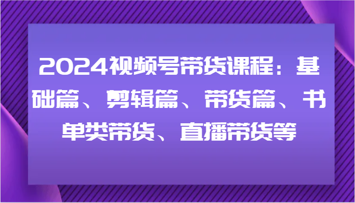 2024视频号带货课程:基础篇、剪辑篇、带货篇、书单类带货、直播带货等