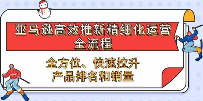 亚马逊高效推新精细化运营全流程,全方位、快速 拉升产品排名和销量