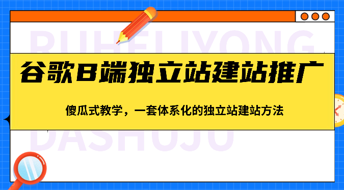 谷歌B端独立站建站推广,傻瓜式教学,一套体系化的独立站建站方法(83节)