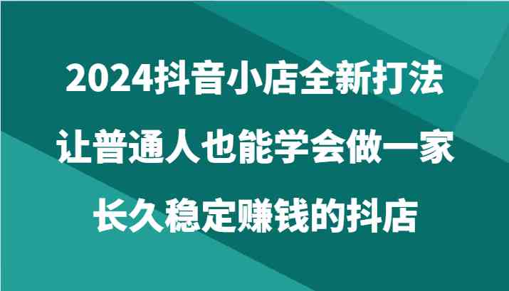 2024抖音小店全新打法,让普通人也能学会做一家长久稳定赚钱的抖店(24节)