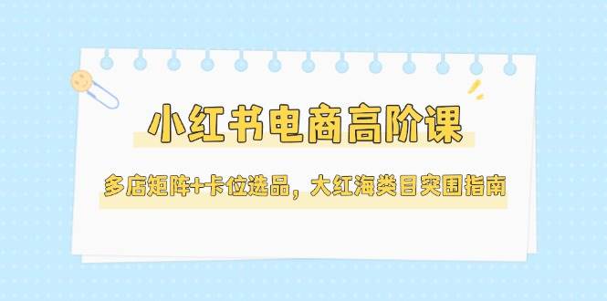 （14940期）小红书电商高阶课，多店矩阵+卡位选品，大红海类目突围指南（更新5月）