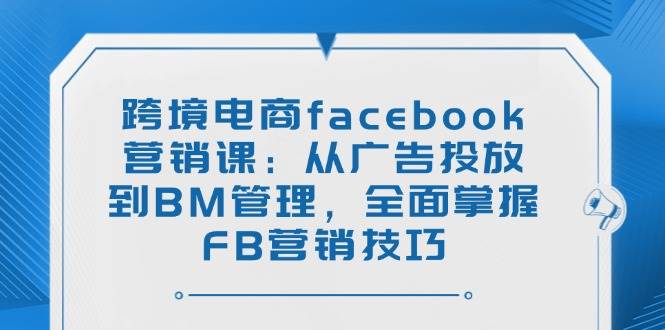 (14314期)跨境电商facebook营销课:从广告投放到BM管理,全面掌握FB营销技巧