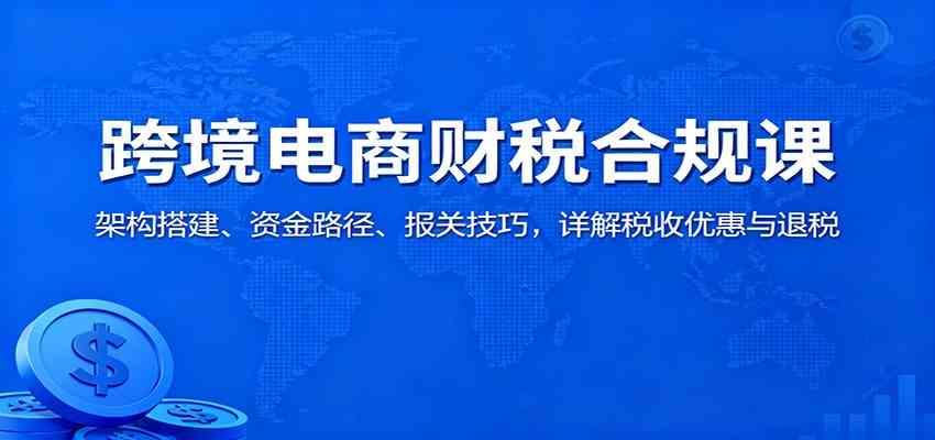 跨境电商财税合规课:架构搭建、资金路径、报关技巧,详解税收优惠与退税