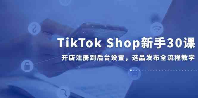 TikTok Shop新手30课，开店注册到后台设置，选品发布全流程教学