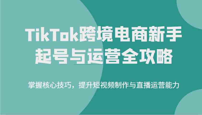 TikTok跨境电商新手起号与运营全攻略，掌握核心技巧，提升短视频制作与直播运营能力