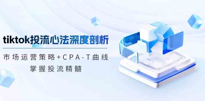 tiktok投流心法深度剖析:市场运营策略+CPA-T曲线,掌握投流精髓