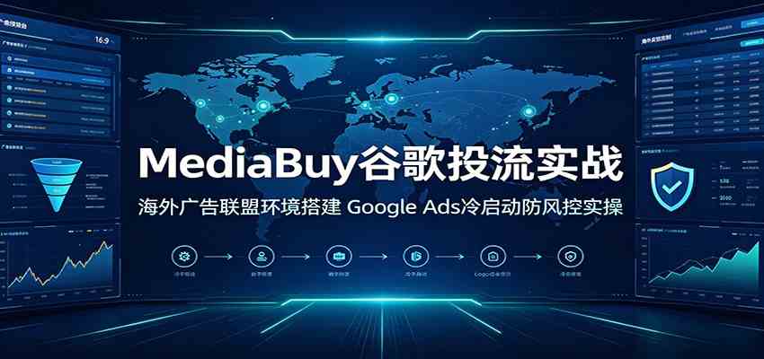 MediaBuy谷歌投流实战:海外广告联盟环境搭建,Google Ads冷启动防风控实操