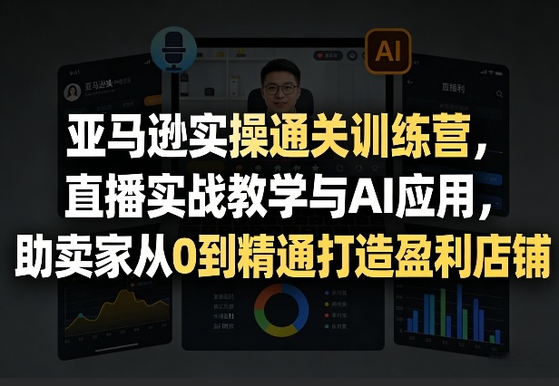 亚马逊实操通关训练营，直播实战教学与AI应用，助卖家从0到精通打造盈利店铺（更新5月23日）
